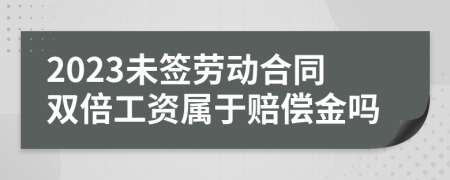2023未签劳动合同双倍工资属于赔偿金吗
