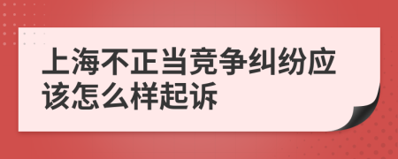 上海不正当竞争纠纷应该怎么样起诉