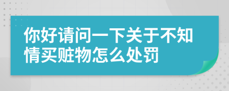 你好请问一下关于不知情买赃物怎么处罚