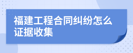 福建工程合同纠纷怎么证据收集