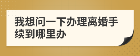 我想问一下办理离婚手续到哪里办