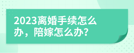 2023离婚手续怎么办，陪嫁怎么办？