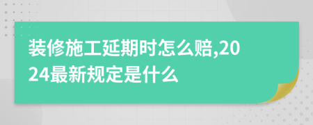 装修施工延期时怎么赔,2024最新规定是什么