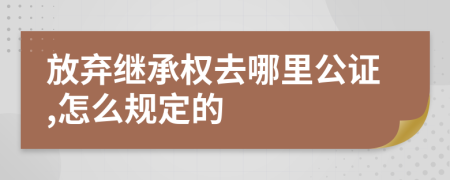 放弃继承权去哪里公证,怎么规定的