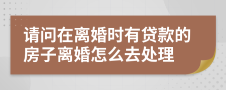 请问在离婚时有贷款的房子离婚怎么去处理