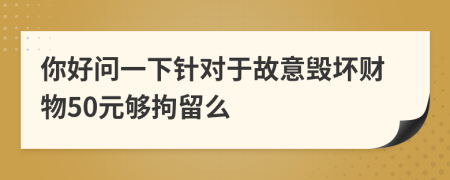 你好问一下针对于故意毁坏财物50元够拘留么