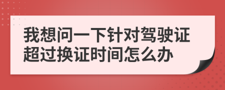 我想问一下针对驾驶证超过换证时间怎么办