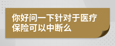 你好问一下针对于医疗保险可以中断么
