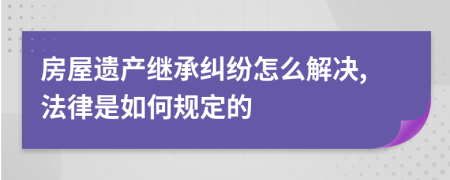 房屋遗产继承纠纷怎么解决,法律是如何规定的