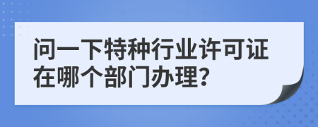 问一下特种行业许可证在哪个部门办理？