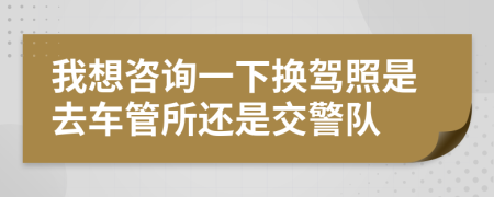 我想咨询一下换驾照是去车管所还是交警队