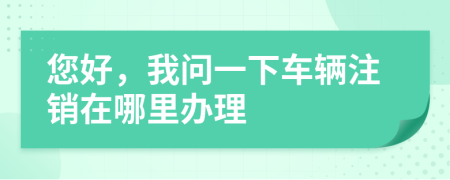 您好，我问一下车辆注销在哪里办理