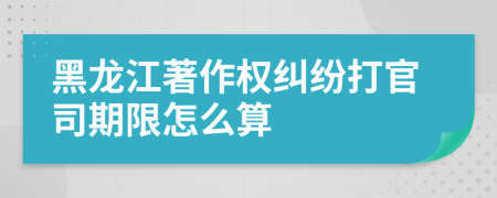黑龙江著作权纠纷打官司期限怎么算