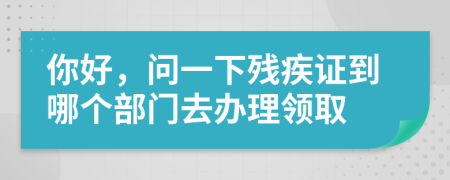 你好，问一下残疾证到哪个部门去办理领取