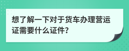 想了解一下对于货车办理营运证需要什么证件？