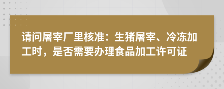 请问屠宰厂里核准：生猪屠宰、冷冻加工时，是否需要办理食品加工许可证