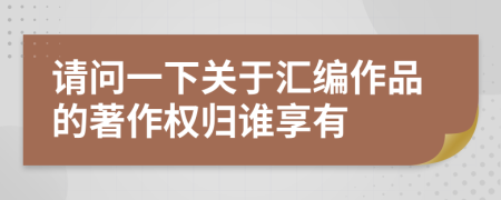 请问一下关于汇编作品的著作权归谁享有