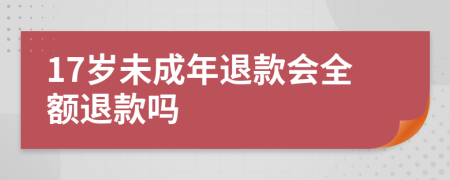 17岁未成年退款会全额退款吗