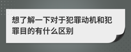 想了解一下对于犯罪动机和犯罪目的有什么区别