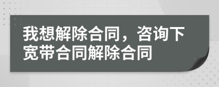 我想解除合同，咨询下宽带合同解除合同