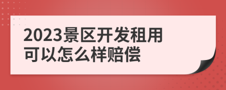 2023景区开发租用可以怎么样赔偿