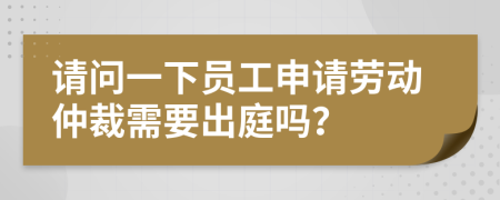 请问一下员工申请劳动仲裁需要出庭吗？