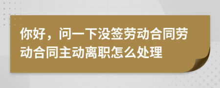 你好，问一下没签劳动合同劳动合同主动离职怎么处理