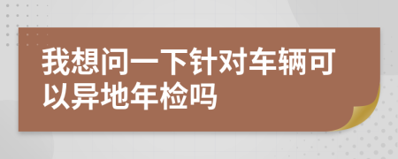 我想问一下针对车辆可以异地年检吗