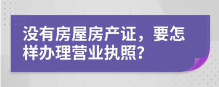 没有房屋房产证，要怎样办理营业执照？