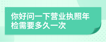 你好问一下营业执照年检需要多久一次