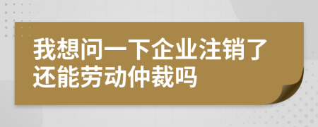 我想问一下企业注销了还能劳动仲裁吗