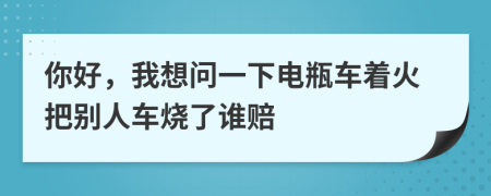 你好，我想问一下电瓶车着火把别人车烧了谁赔