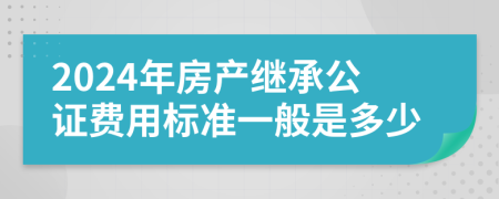 2024年房产继承公证费用标准一般是多少