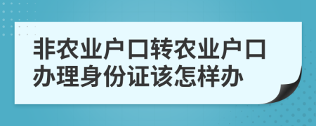 非农业户口转农业户口办理身份证该怎样办