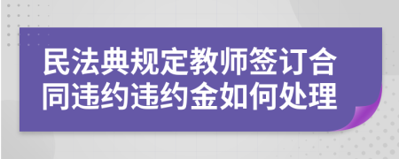 民法典规定教师签订合同违约违约金如何处理