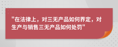 "在法律上，对三无产品如何界定，对生产与销售三无产品如何处罚"