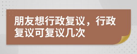 朋友想行政复议，行政复议可复议几次