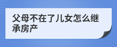 父母不在了儿女怎么继承房产