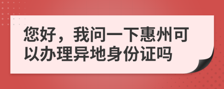 您好，我问一下惠州可以办理异地身份证吗