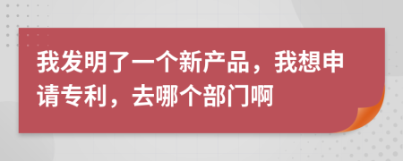 我发明了一个新产品，我想申请专利，去哪个部门啊