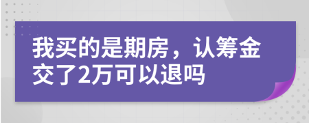 我买的是期房，认筹金交了2万可以退吗