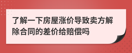 了解一下房屋涨价导致卖方解除合同的差价给赔偿吗