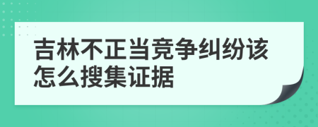 吉林不正当竞争纠纷该怎么搜集证据
