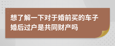 想了解一下对于婚前买的车子婚后过户是共同财产吗