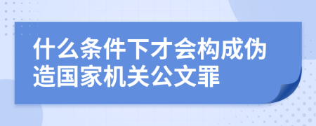 什么条件下才会构成伪造国家机关公文罪