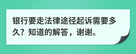 银行要走法律途径起诉需要多久？知道的解答，谢谢。