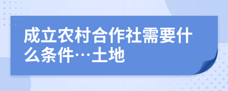 成立农村合作社需要什么条件…土地