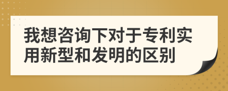 我想咨询下对于专利实用新型和发明的区别