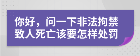 你好，问一下非法拘禁致人死亡该要怎样处罚