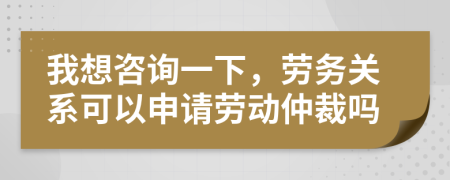 我想咨询一下，劳务关系可以申请劳动仲裁吗